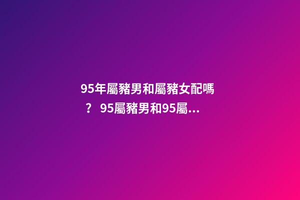 95年屬豬男和屬豬女配嗎？ 95屬豬男和95屬豬女的相配嗎，95年男孩婚配什么屬相女孩子-第1張-觀(guān)點(diǎn)-玄機(jī)派